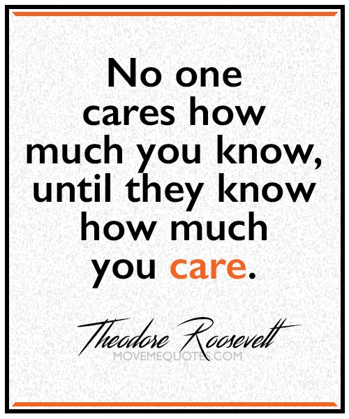 "No one cares how much you know, until they know how much you care." ~ Theodore Roosevelt