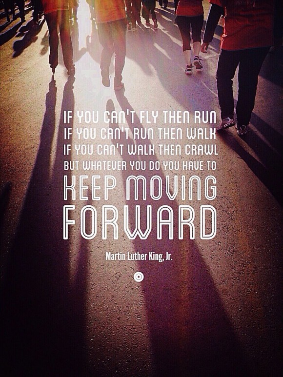 If you can't fly, then run. If you can't run, then walk. If you can't walk, then crawl. But whatever you do you have to keep moving forward. ~ Martin Luther King, Jr.