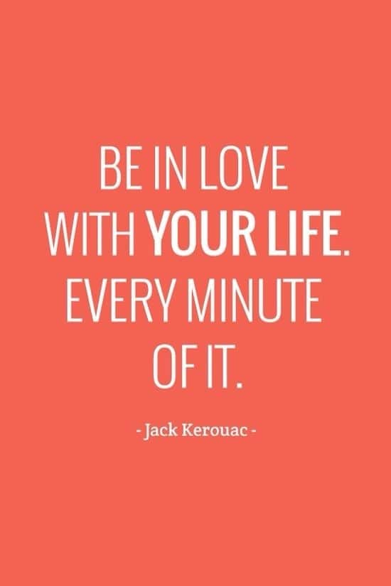 Be in love with your life. Every minute of it.