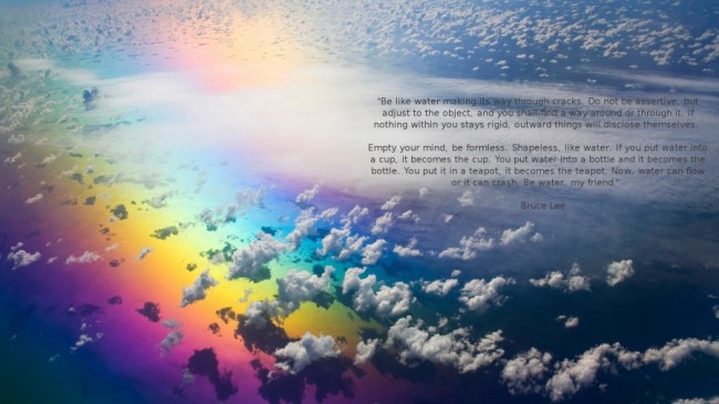 Be water, my friend. ~ Bruce Lee