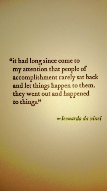 "It had long since come to my attention that people of accomplishment rarely sat back and let things happen to them. They went out and happened to things." ~ Leonardo da Vinci