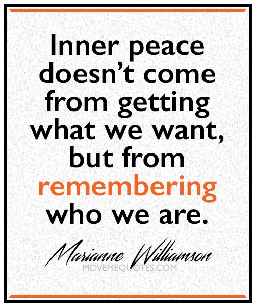 “Inner peace doesn’t come from getting what we want, but from remembering who we are.” ~ Marianne Williamson