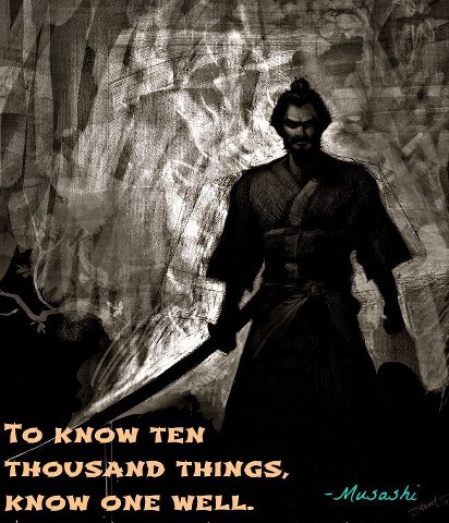 Explore one thing deeply rather than many things shallowly. To know ten thousand things, know one well. ~ Musashi