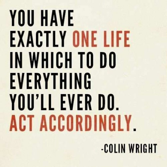That's it. For EVERYTHING on your life. You have exactly one life in which to do everything you'll ever do. Act accordingly. ~ Colin Wright