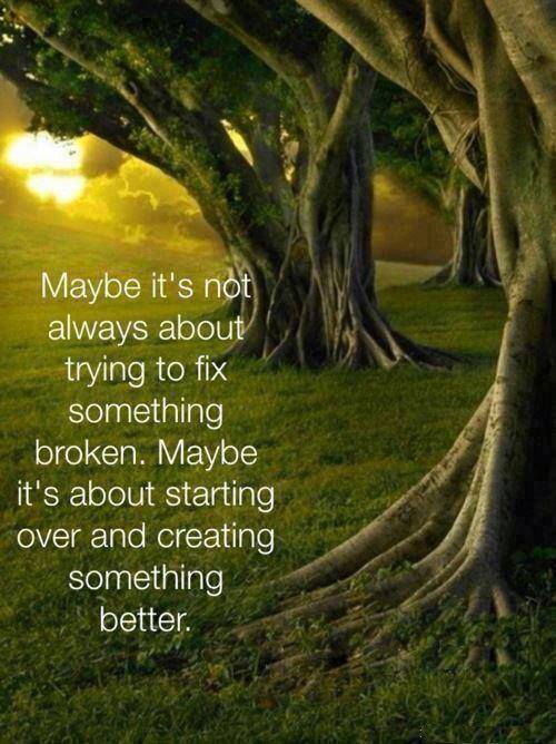 Maybe this isn't about fixing... Maybe it's about starting anew. Maybe it's not always about trying to fix something broken. Maybe it's about starting over and creating something better.