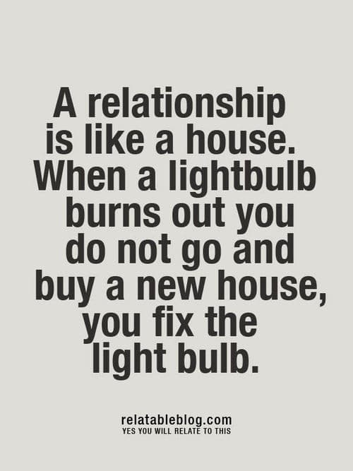 A relationship is like a house. When a lightbulb burns out you do not go and buy a new house, you fix the lightbulb. A relationship is like a house. When a lightbulb burns out you do not go and buy a new house, you fix the lightbulb.