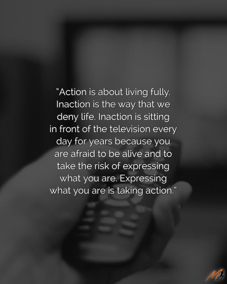 “Action is about living fully. Inaction is the way that we deny life. Inaction is sitting in front of the television every day for years because you are afraid to be alive and to take the risk of expressing what you are. Expressing what you are is taking action.” [Picture Quote]