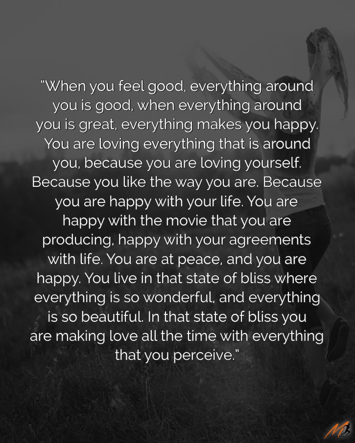 “When you feel good, everything around you is good, when everything around you is great, everything makes you happy. You are loving everything that is around you, because you are loving yourself. Because you like the way you are. Because you are happy with your life. You are happy with the movie that you are producing, happy with your agreements with life. You are at peace, and you are happy. You live in that state of bliss where everything is so wonderful, and everything is so beautiful.  In that state of bliss you are making love all the time with everything that you perceive.” [Picture Quote]