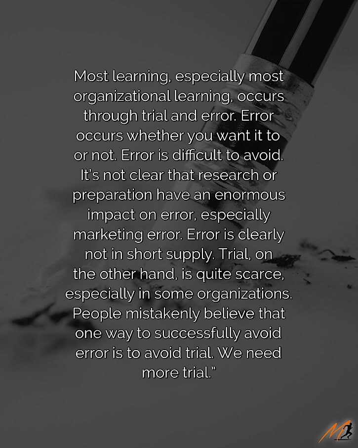 “Most learning, especially most organizational learning, occurs through trial and error.  Error occurs whether you want it to or not.  Error is difficult to avoid.  It’s not clear that research or preparation have an enormous impact on error, especially marketing error.  Error is clearly not in short supply.  Trial, on the other hand, is quite scarce, especially in some organizations.  People mistakenly believe that one way to successfully avoid error is to avoid trial.  We need more trial.” ~ Seth Godin [Picture Quote]