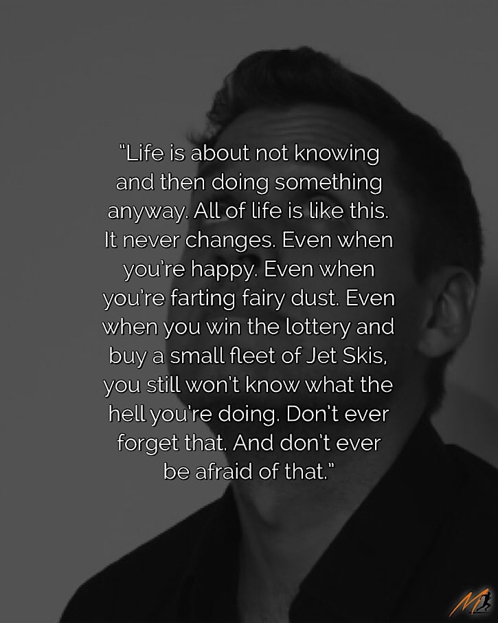 “Life is about not knowing and then doing something anyway.  All of life is like this.  It never changes.  Even when you’re happy.  Even when you’re farting fairy dust.  Even when you win the lottery and buy a small fleet of Jet Skis, you still won’t know what the hell you’re doing.  Don’t ever forget that.  And don’t ever be afraid of that.” ~ Mark Mason [Picture Quote]