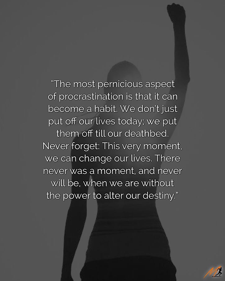 “The most pernicious aspect of procrastination is that it can become a habit. We don’t just put off our lives today; we put them off till our deathbed. Never forget: This very moment, we can change our lives. There never was a moment, and never will be, when we are without the power to alter our destiny.” ~ Steven Pressfield [Picture Quote]